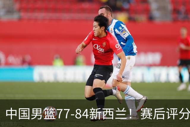 中国男篮77-84新西兰！赛后评分：4人满分 3人优秀 1人7中0严重拉胯